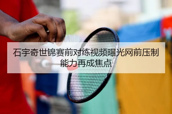 石宇奇世锦赛前对练视频曝光网前压制能力再成焦点