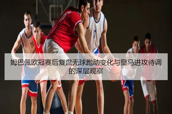 姆巴佩欧冠赛后复盘无球跑动变化与皇马进攻待调的深层观察