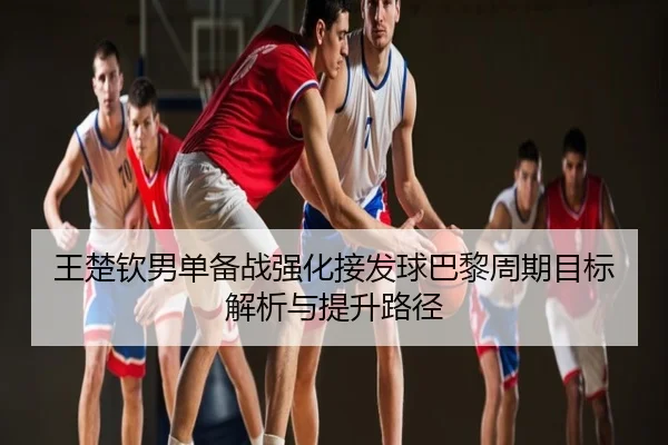 王楚钦男单备战强化接发球巴黎周期目标解析与提升路径